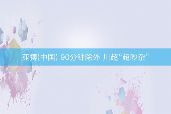 亚搏(中国) 90分钟除外 川超“超吵杂”