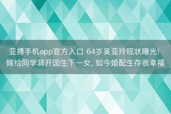 亚搏手机app官方入口 64岁吴亚玲现状曝光! 嫁给同学蒋开国生下一女， 如今婚配生存很幸福