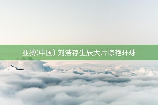 亚搏(中国) 刘浩存生辰大片惊艳环球