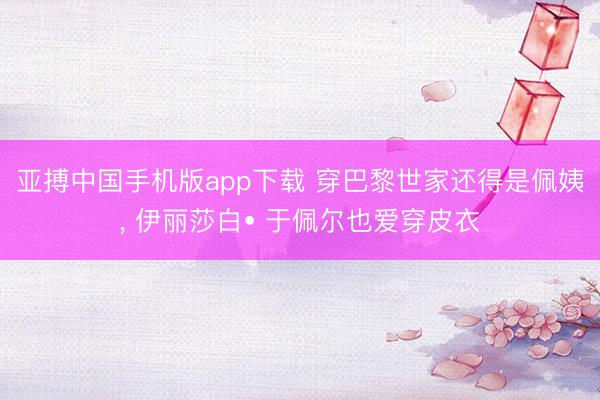 亚搏中国手机版app下载 穿巴黎世家还得是佩姨， 伊丽莎白• 于佩尔也爱穿皮衣