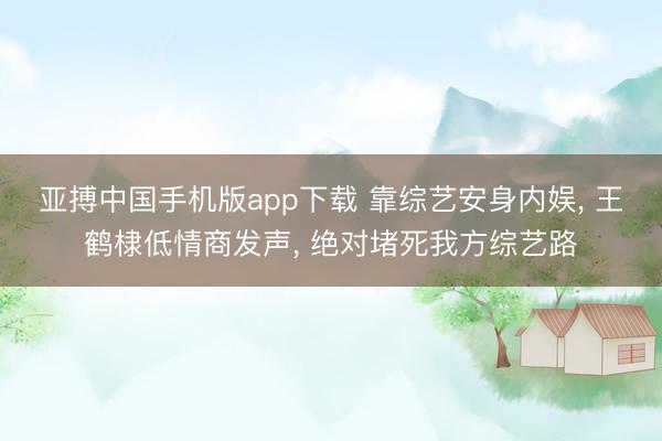 亚搏中国手机版app下载 靠综艺安身内娱， 王鹤棣低情商发声， 绝对堵死我方综艺路