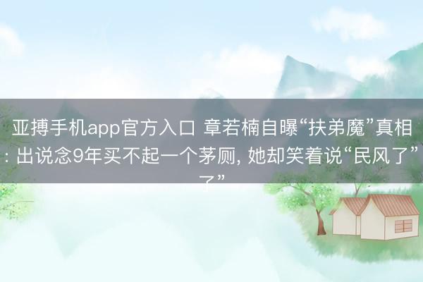 亚搏手机app官方入口 章若楠自曝“扶弟魔”真相: 出说念9年买不起一个茅厕， 她却笑着说“民风了”
