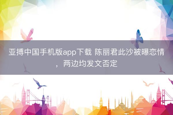 亚搏中国手机版app下载 陈丽君此沙被曝恋情，两边均发文否定
