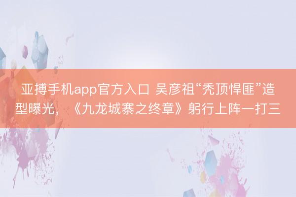 亚搏手机app官方入口 吴彦祖“秃顶悍匪”造型曝光，《九龙城寨之终章》躬行上阵一打三