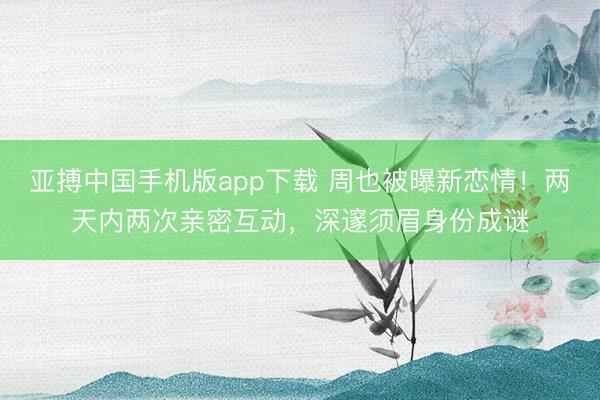 亚搏中国手机版app下载 周也被曝新恋情！两天内两次亲密互动，深邃须眉身份成谜