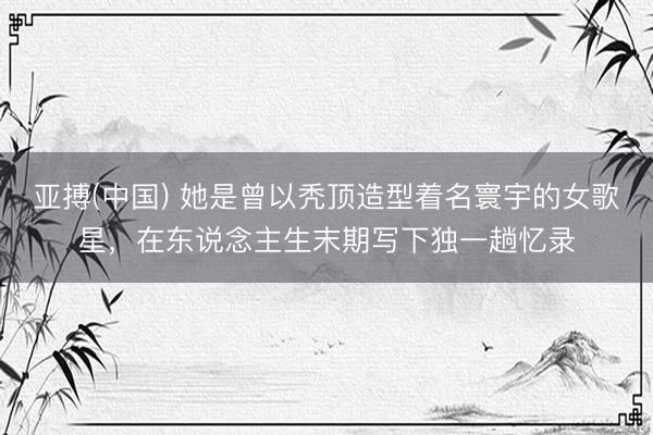 亚搏(中国) 她是曾以秃顶造型着名寰宇的女歌星，在东说念主生末期写下独一趟忆录