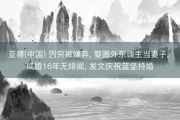 亚搏(中国) 因穷被嫌弃， 娶圈外东谈主当妻子， 成婚16年无绯闻， 发文庆祝蓝坚持婚