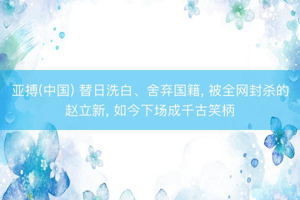 亚搏(中国) 替日洗白、舍弃国籍， 被全网封杀的赵立新， 如今下场成千古笑柄
