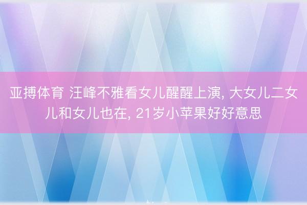 亚搏体育 汪峰不雅看女儿醒醒上演， 大女儿二女儿和女儿也在， 21岁小苹果好好意思