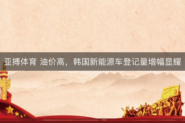 亚搏体育 油价高,韩国新能源车登记量增幅显耀