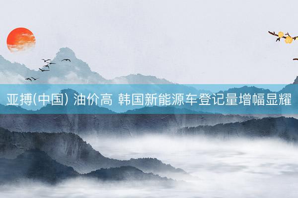 亚搏(中国) 油价高 韩国新能源车登记量增幅显耀