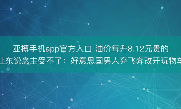 亚搏手机app官方入口 油价每升8.12元贵的让东说念主受不了：好意思国男人弃飞奔改开玩物车