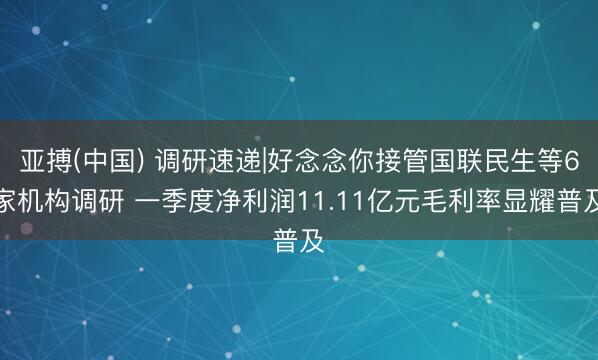 亚搏(中国) 调研速递|好念念你接管国联民生等6家机构调研 一季度净利润11.11亿元毛利率显耀普及