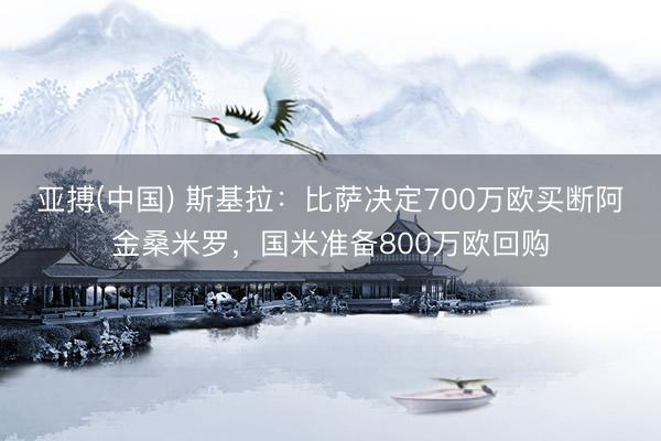 亚搏(中国) 斯基拉：比萨决定700万欧买断阿金桑米罗，国米准备800万欧回购