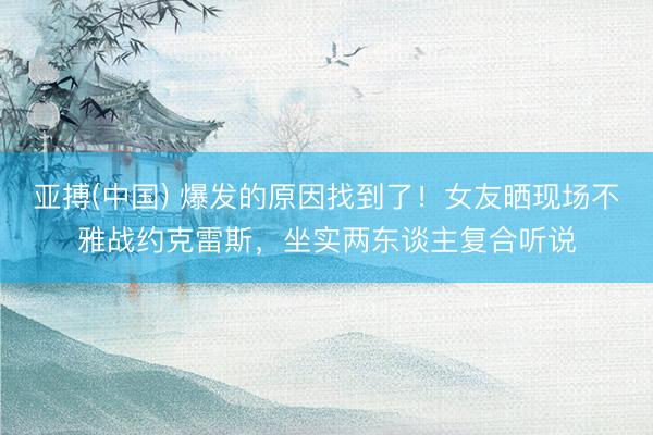 亚搏(中国) 爆发的原因找到了！女友晒现场不雅战约克雷斯，坐实两东谈主复合听说