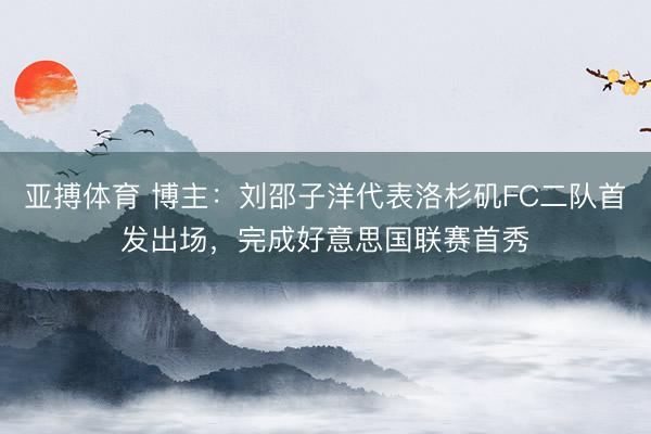 亚搏体育 博主:刘邵子洋代表洛杉矶FC二队首发出场,完成好意思国联赛首秀