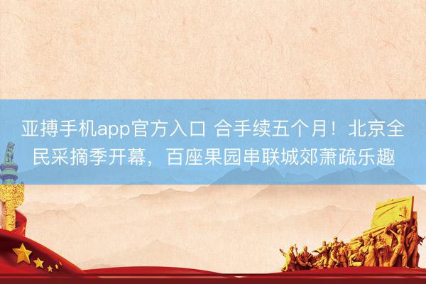 亚搏手机app官方入口 合手续五个月！北京全民采摘季开幕，百座果园串联城郊萧疏乐趣