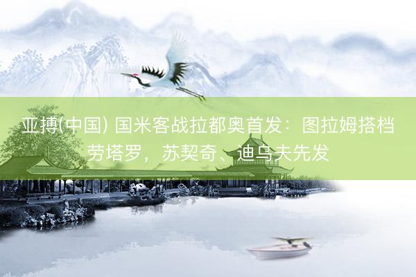 亚搏(中国) 国米客战拉都奥首发：图拉姆搭档劳塔罗，苏契奇、迪乌夫先发