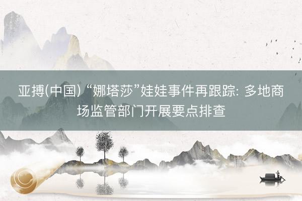 亚搏(中国) “娜塔莎”娃娃事件再跟踪: 多地商场监管部门开展要点排查