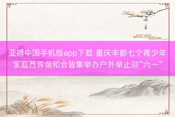 亚搏中国手机版app下载 重庆丰都七个青少年家庭西宾谐和会皆集举办户外举止迎“六一”