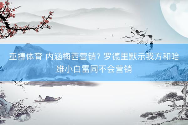 亚搏体育 内涵梅西营销? 罗德里默示我方和哈维小白雷同不会营销