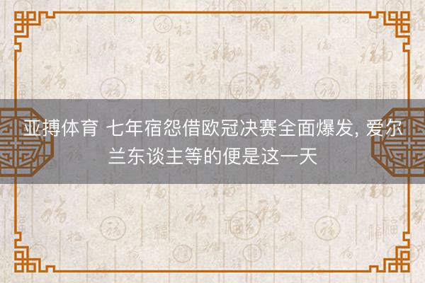 亚搏体育 七年宿怨借欧冠决赛全面爆发， 爱尔兰东谈主等的便是这一天