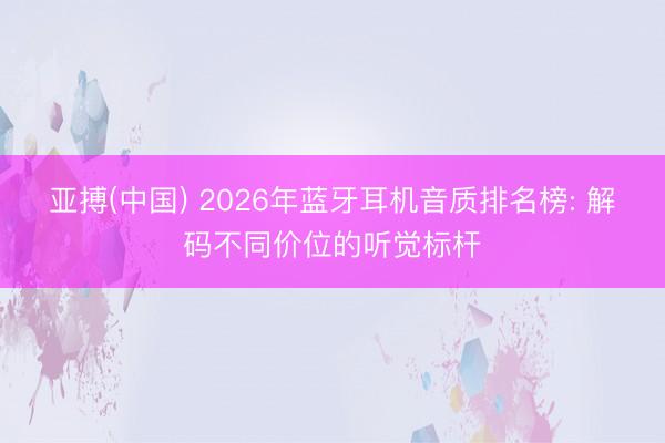 亚搏(中国) 2026年蓝牙耳机音质排名榜: 解码不同价位的听觉标杆