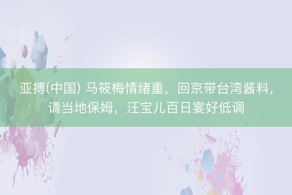 亚搏(中国) 马筱梅情绪重，回京带台湾酱料，请当地保姆，汪宝儿百日宴好低调