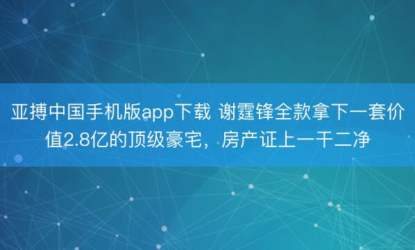 亚搏中国手机版app下载 谢霆锋全款拿下一套价值2.8亿的顶级豪宅，房产证上一干二净
