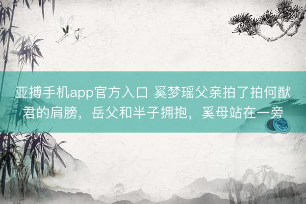 亚搏手机app官方入口 奚梦瑶父亲拍了拍何猷君的肩膀，岳父和半子拥抱，奚母站在一旁
