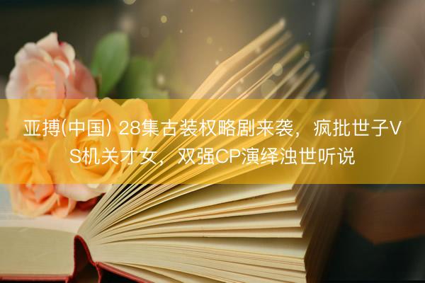 亚搏(中国) 28集古装权略剧来袭，疯批世子VS机关才女，双强CP演绎浊世听说