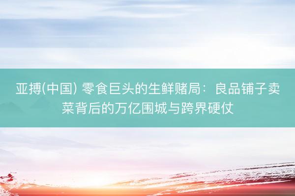 亚搏(中国) 零食巨头的生鲜赌局：良品铺子卖菜背后的万亿围城与跨界硬仗