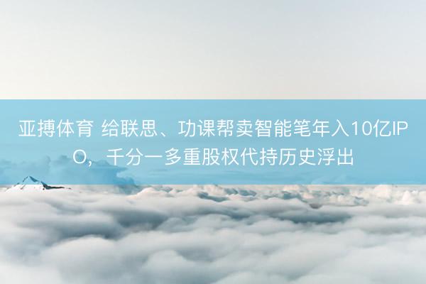 亚搏体育 给联思、功课帮卖智能笔年入10亿IPO,千分一多重股权代持历史浮出
