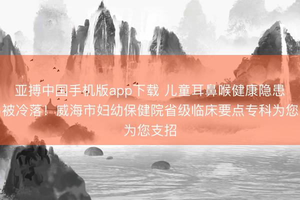 亚搏中国手机版app下载 儿童耳鼻喉健康隐患极易被冷落！威海市妇幼保健院省级临床要点专科为您支招