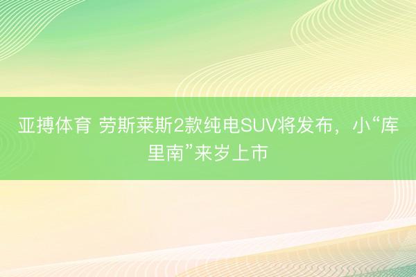 亚搏体育 劳斯莱斯2款纯电SUV将发布，小“库里南”来岁上市