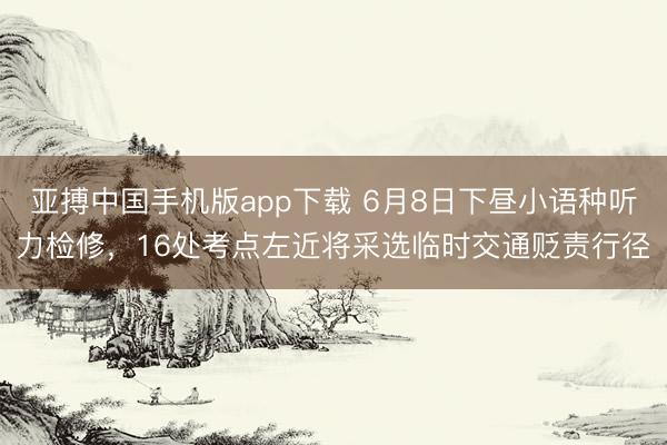 亚搏中国手机版app下载 6月8日下昼小语种听力检修,16处考点左近将采选临时交通贬责行径
