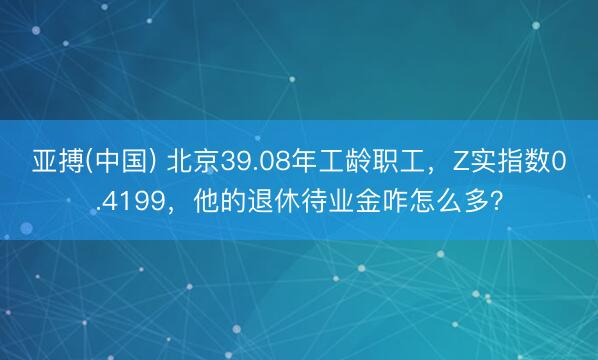 亚搏(中国) 北京39.08年工龄职工，Z实指数0.4199，他的退休待业金咋怎么多？