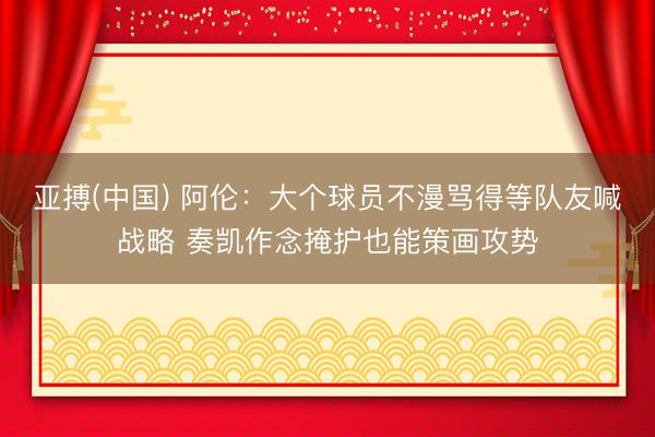 亚搏(中国) 阿伦：大个球员不漫骂得等队友喊战略 奏凯作念掩护也能策画攻势