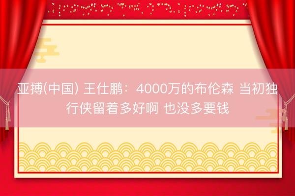 亚搏(中国) 王仕鹏：4000万的布伦森 当初独行侠留着多好啊 也没多要钱