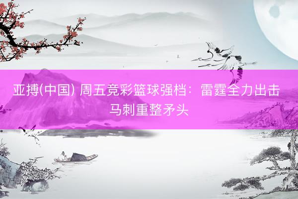 亚搏(中国) 周五竞彩篮球强档：雷霆全力出击 马刺重整矛头