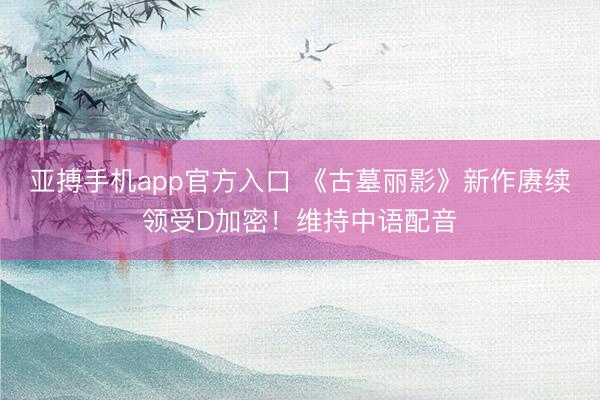 亚搏手机app官方入口 《古墓丽影》新作赓续领受D加密！维持中语配音