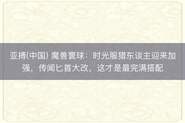 亚搏(中国) 魔兽寰球：时光服猎东谈主迎来加强，传闻匕首大改，这才是最完满搭配