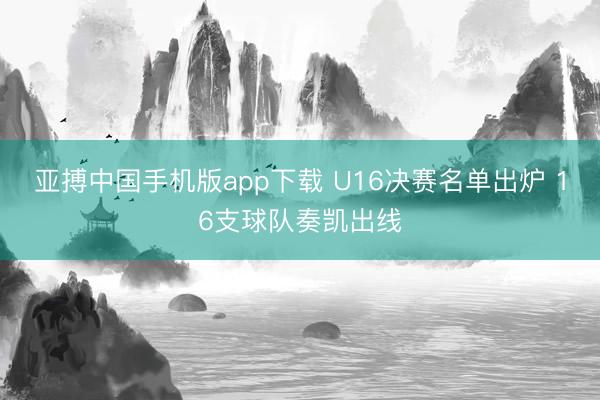 亚搏中国手机版app下载 U16决赛名单出炉 16支球队奏凯出线