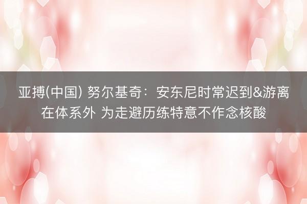 亚搏(中国) 努尔基奇：安东尼时常迟到&游离在体系外 为走避历练特意不作念核酸