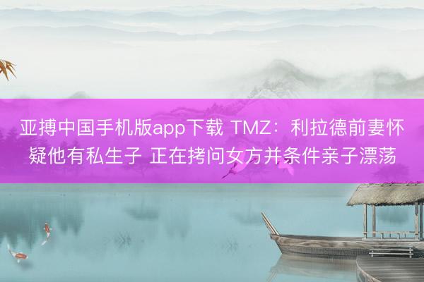 亚搏中国手机版app下载 TMZ：利拉德前妻怀疑他有私生子 正在拷问女方并条件亲子漂荡