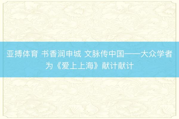亚搏体育 书香润申城 文脉传中国——大众学者为《爱上上海》献计献计
