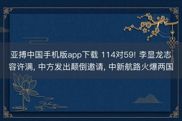 亚搏中国手机版app下载 114对59! 李显龙志容许满, 中方发出颠倒邀请, 中新航路火爆两国