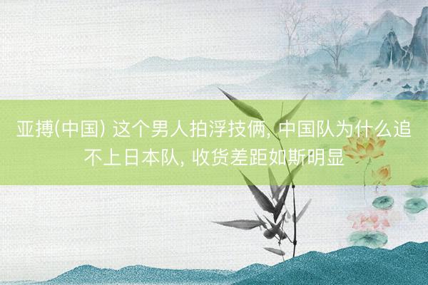 亚搏(中国) 这个男人拍浮技俩， 中国队为什么追不上日本队， 收货差距如斯明显