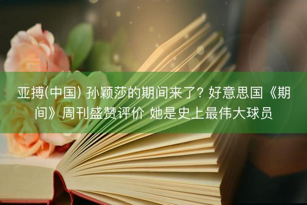 亚搏(中国) 孙颖莎的期间来了? 好意思国《期间》周刊盛赞评价 她是史上最伟大球员