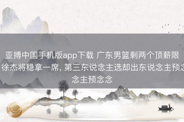 亚搏中国手机版app下载 广东男篮剩两个顶薪限额， 徐杰将稳拿一席， 第三东说念主选却出东说念主预念念